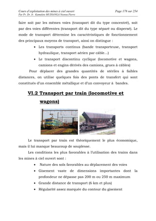 Cours d’exploitation des mines à ciel ouvert Page 178 sur 254 
Par Pr. Dr. Ir. Kamulete MUDIANGA Nsensu Pierre 
faire soit par les mêmes voies (transport dit du type concentré), soit 
par des voies différentes (transport dit du type séparé ou dispersé). Le 
mode de transport détermine les caractéristiques de fonctionnement 
des principaux moyens de transport, ainsi on distingue : 
· Les transports continus (bande transporteuse, transport 
hydraulique, transport aérien par câble…) 
· Le transport discontinu cyclique (locomotive et wagons, 
camions et engins dérivés des camions, grues à câbles) 
Pour déplacer des grandes quantités de stériles à faibles 
distances, on utilise quelques fois des ponts de transfert qui sont 
constitués d’un ensemble métallique et d’un convoyeur à bandes. 
VI.2 Transport par train (locomotive et 
wagons) 
Le transport par train est théoriquement le plus économique, 
mais il lui manque beaucoup de souplesse. 
Les conditions les plus favorables à l’utilisation des trains dans 
les mines à ciel ouvert sont : 
· Nature des sols favorables au déplacement des voies 
· Gisement vaste de dimensions importantes dont la 
profondeur ne dépasse pas 200 m ou 250 m maximum 
· Grande distance de transport (6 km et plus) 
· Régularité assez marquée du contour du gisement 
 