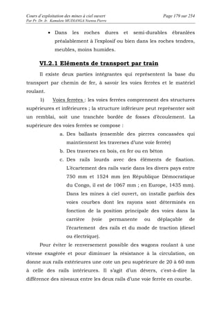 Cours d’exploitation des mines à ciel ouvert Page 179 sur 254 
Par Pr. Dr. Ir. Kamulete MUDIANGA Nsensu Pierre 
· Dans les roches dures et semi-durables ébranlées 
préalablement à l’explosif ou bien dans les roches tendres, 
meubles, moins humides. 
VI.2.1 Eléments de transport par train 
Il existe deux parties intégrantes qui représentent la base du 
transport par chemin de fer, à savoir les voies ferrées et le matériel 
roulant. 
1) Voies ferrées : les voies ferrées comprennent des structures 
supérieures et inférieures ; la structure inférieure peut représenter soit 
un remblai, soit une tranchée bordée de fosses d’écoulement. La 
supérieure des voies ferrées se compose : 
a. Des ballasts (ensemble des pierres concassées qui 
maintiennent les traverses d’une voie ferrée) 
b. Des traverses en bois, en fer ou en béton 
c. Des rails lourds avec des éléments de fixation. 
L’écartement des rails varie dans les divers pays entre 
750 mm et 1524 mm (en République Démocratique 
du Congo, il est de 1067 mm ; en Europe, 1435 mm). 
Dans les mines à ciel ouvert, on installe parfois des 
voies courbes dont les rayons sont déterminés en 
fonction de la position principale des voies dans la 
carrière (voie permanente ou déplaçable de 
l’écartement des rails et du mode de traction (diesel 
ou électrique). 
Pour éviter le renversement possible des wagons roulant à une 
vitesse exagérée et pour diminuer la résistance à la circulation, on 
donne aux rails extérieures une cote un peu supérieure de 20 à 60 mm 
à celle des rails intérieures. Il s’agit d’un dévers, c'est-à-dire la 
différence des niveaux entre les deux rails d’une voie ferrée en courbe. 
 