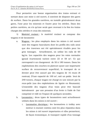 Cours d’exploitation des mines à ciel ouvert Page 180 sur 254 
Par Pr. Dr. Ir. Kamulete MUDIANGA Nsensu Pierre 
Pour permettre une bonne organisation des trains entrant et 
sortant dans une mine à ciel ouvert, il convient de disposer des gares 
de surface. Dans les grandes carrières, on installe généralement deux 
gares, l’une pour les minerais et l’autre pour les stériles. Dans des 
petites carrières, on n’a qu’une seule gare recevant à la fois les trains 
chargés des stériles et ceux des minerais. 
1) Matériel roulant : le matériel roulant se compose des 
wagons et de locomotive 
a. Wagons : les plus employés dans les mines à ciel ouvert 
sont des wagons basculants dont les profils des rails ainsi 
que des traverses ont été spécialement étudiés pour les 
gros tonnages. Actuellement, on utilise les rails de 60 
kg/m. Les capacités des wagons pour les voies normales 
(grand écartement) varient entre 22 et 58 m3. Ce qui 
correspond à un chargement de 50 à 180 tonnes. Dans les 
exploitations des couches en plateure ayant une importante 
surface de recouvrement superficiel, le transport de ce 
dernier peut être assuré par des wagons de 16 roues (8 
essieux). D’une capacité de 100 m3, soit un poids brut de 
240 tonnes, chaque wagon est chargé en une minute par la 
roue-pelle (cas des exploitations de lignite en Roumanie). 
L’ensemble des wagons d’un train peut être basculé 
latéralement par une pression d’un levier à l’aide de l’air 
comprimé et vidé en l’espace de quelques secondes. 
b. Locomotive : deux types de locomotives sont actuellement 
utilisés dans les mines à ciel ouvert : 
i. Locomotive électrique : les locomotives à trolley avec 
moteur à courant continu sont les plus répandus dans 
les mines à ciel ouvert importantes et elles permettent, 
de façon économique, le transport rapide d’un tonnage 
 