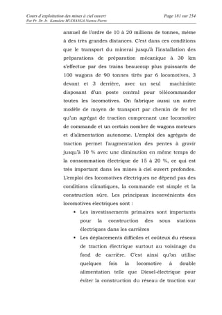 Cours d’exploitation des mines à ciel ouvert Page 181 sur 254 
Par Pr. Dr. Ir. Kamulete MUDIANGA Nsensu Pierre 
annuel de l’ordre de 10 à 20 millions de tonnes, même 
à des très grandes distances. C’est dans ces conditions 
que le transport du minerai jusqu’à l’installation des 
préparations de préparation mécanique à 30 km 
s’effectue par des trains beaucoup plus puissants de 
100 wagons de 90 tonnes tirés par 6 locomotives, 3 
devant et 3 derrière, avec un seul machiniste 
disposant d’un poste central pour télécommander 
toutes les locomotives. On fabrique aussi un autre 
modèle de moyen de transport par chemin de fer tel 
qu’un agrégat de traction comprenant une locomotive 
de commande et un certain nombre de wagons moteurs 
et d’alimentation autonome. L’emploi des agrégats de 
traction permet l’augmentation des pentes à gravir 
jusqu’à 10 % avec une diminution en même temps de 
la consommation électrique de 15 à 20 %, ce qui est 
très important dans les mines à ciel ouvert profondes. 
L’emploi des locomotives électriques ne dépend pas des 
conditions climatiques, la commande est simple et la 
construction sûre. Les principaux inconvénients des 
locomotives électriques sont : 
 Les investissements primaires sont importants 
pour la construction des sous stations 
électriques dans les carrières 
 Les déplacements difficiles et coûteux du réseau 
de traction électrique surtout au voisinage du 
fond de carrière. C’est ainsi qu’on utilise 
quelques fois la locomotive à double 
alimentation telle que Diesel-électrique pour 
éviter la construction du réseau de traction sur 
 
