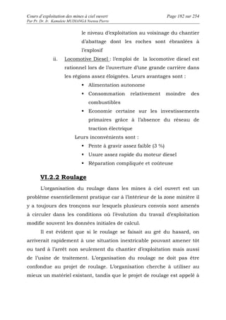 Cours d’exploitation des mines à ciel ouvert Page 182 sur 254 
Par Pr. Dr. Ir. Kamulete MUDIANGA Nsensu Pierre 
le niveau d’exploitation au voisinage du chantier 
d’abattage dont les roches sont ébranlées à 
l’explosif 
ii. Locomotive Diesel : l’emploi de la locomotive diesel est 
rationnel lors de l’ouverture d’une grande carrière dans 
les régions assez éloignées. Leurs avantages sont : 
 Alimentation autonome 
 Consommation relativement moindre des 
combustibles 
 Economie certaine sur les investissements 
primaires grâce à l’absence du réseau de 
traction électrique 
Leurs inconvénients sont : 
 Pente à gravir assez faible (3 %) 
 Usure assez rapide du moteur diesel 
 Réparation compliquée et coûteuse 
VI.2.2 Roulage 
L’organisation du roulage dans les mines à ciel ouvert est un 
problème essentiellement pratique car à l’intérieur de la zone minière il 
y a toujours des tronçons sur lesquels plusieurs convois sont amenés 
à circuler dans les conditions où l’évolution du travail d’exploitation 
modifie souvent les données initiales de calcul. 
Il est évident que si le roulage se faisait au gré du hasard, on 
arriverait rapidement à une situation inextricable pouvant amener tôt 
ou tard à l’arrêt non seulement du chantier d’exploitation mais aussi 
de l’usine de traitement. L’organisation du roulage ne doit pas être 
confondue au projet de roulage. L’organisation cherche à utiliser au 
mieux un matériel existant, tandis que le projet de roulage est appelé à 
 