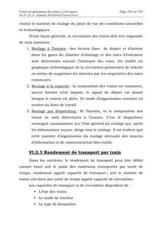 Cours d’exploitation des mines à ciel ouvert Page 183 sur 254 
Par Pr. Dr. Ir. Kamulete MUDIANGA Nsensu Pierre 
choisir le matériel de roulage du point de vue des conditions naturelles 
et technologiques 
D’une façon générale, la circulation des trains doit être organisée 
de trois manières : 
1. Roulage à l’horaire : des heures fixes de départ et d’arrivée 
dans les gares du chantier d’abattage et des voies d’évitement 
sont déterminés suivant l’itinéraire des voies. On établit un 
graphique technologique de la circulation permettant de réduire 
ou même de supprimer les attentes par les empreintes des voies 
communes 
2. Roulage à la capacité : la composition des trains est constante, 
aucun horaire n’est imposé, le signal de départ est donné 
lorsque le convoi est plein. Ce mode d’organisation convient en 
travers du front de travail 
3. Roulage par dispatching : Ni l’horaire, ni la composition des 
trains ne sont déterminés à l’avance. C’est le dispacheur 
renseigné constamment sur l’état général du roulage qui, après 
les informations reçues, dirige tout le roulage. Il est évident que 
cette manière d’organisation du roulage nécessite des moyens 
d’information et de communication bien établi. 
VI.2.3 Rendement de transport par train 
Dans les carrières, le rendement de transport peut être défini 
comme étant soit le poids des matériaux transportés par unité de 
temps, rendement appelé capacité de transport ; soit le nombre de 
trains circulant par unité de temps appelé capacité de circulation. 
Les capacités de transport et de circulation dépendent de : 
 L’état des trains 
 Le mode de traction 
 Le type de locomotive 
 