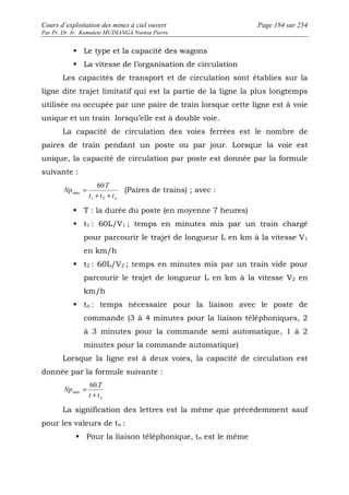 Cours d’exploitation des mines à ciel ouvert Page 184 sur 254 
Par Pr. Dr. Ir. Kamulete MUDIANGA Nsensu Pierre 
 Le type et la capacité des wagons 
 La vitesse de l’organisation de circulation 
Les capacités de transport et de circulation sont établies sur la 
ligne dite trajet limitatif qui est la partie de la ligne la plus longtemps 
utilisée ou occupée par une paire de train lorsque cette ligne est à voie 
unique et un train lorsqu’elle est à double voie. 
La capacité de circulation des voies ferrées est le nombre de 
paires de train pendant un poste ou par jour. Lorsque la voie est 
unique, la capacité de circulation par poste est donnée par la formule 
suivante : 
T 
t t t n 
Np 
+ + 
= 
1 2 
max 
60 
(Paires de trains) ; avec : 
 T : la durée du poste (en moyenne 7 heures) 
 t1 : 60L/V1 ; temps en minutes mis par un train chargé 
pour parcourir le trajet de longueur L en km à la vitesse V1 
en km/h 
 t2 : 60L/V2 ; temps en minutes mis par un train vide pour 
parcourir le trajet de longueur L en km à la vitesse V2 en 
km/h 
 tn : temps nécessaire pour la liaison avec le poste de 
commande (3 à 4 minutes pour la liaison téléphoniques, 2 
à 3 minutes pour la commande semi automatique, 1 à 2 
minutes pour la commande automatique) 
Lorsque la ligne est à deux voies, la capacité de circulation est 
donnée par la formule suivante : 
= 60. 
T 
n t t 
Np 
+ 
max 
La signification des lettres est la même que précédemment sauf 
pour les valeurs de tn : 
 Pour la liaison téléphonique, tn est le même 
 