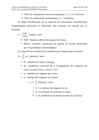 Cours d’exploitation des mines à ciel ouvert Page 185 sur 254 
Par Pr. Dr. Ir. Kamulete MUDIANGA Nsensu Pierre 
 Pour la commande semi automatique, tn = 1 à 2 minutes 
 Pour la commande automatique, tn = 0 minute 
Le degré d’utilisation de la capacité de circulation caractérisant 
l’organisation générale et l’intensité des travaux est donné par la 
formule : 
Neff 
K = (unité) ; avec : 
N max 
 Neff : Nombre effectif de paires de trains 
 Nmax : Nombre maximum de paires de trains déterminé 
par le graphique chronologique 
La capacité des trains M est donnée par l’expression suivante : 
= n . q 
(tonnes) ; avec : 
N 
K 
M 
t 
 N : nombre de trains chargés 
 Kt : coefficient correctif lié à l’irrégularité des départs du 
train. Il varie entre 1.20 et 1.75 
 n : nombre de wagons par train 
 q : charge des wagons en tonnes 
o 
d 
q = V. (tonnes) ; avec : 
f 
 V : le volume de wagons en m3 
 d : la densité du minerai en place 
 f : le coefficient de foisonnement du minerai 
 