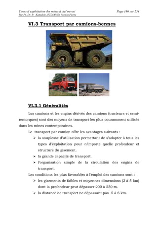 Cours d’exploitation des mines à ciel ouvert Page 186 sur 254 
Par Pr. Dr. Ir. Kamulete MUDIANGA Nsensu Pierre 
VI.3 Transport par camions-bennes 
VI.3.1 Généralités 
Les camions et les engins dérivés des camions (tracteurs et semi-remorques) 
sont des moyens de transport les plus couramment utilisés 
dans les mines contemporaines. 
Le transport par camion offre les avantages suivants : 
 la souplesse d’utilisation permettant de s’adapter à tous les 
types d’exploitation pour n’importe quelle profondeur et 
structure du gisement. 
 la grande capacité de transport. 
 l’organisation simple de la circulation des engins de 
transport. 
Les conditions les plus favorables à l’emploi des camions sont : 
 les gisements de faibles et moyennes dimensions (2 à 5 km) 
dont la profondeur peut dépasser 200 à 250 m. 
 la distance de transport ne dépassant pas 5 à 6 km. 
 
