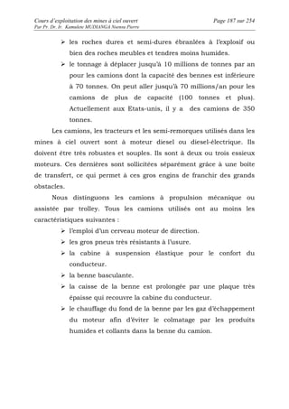 Cours d’exploitation des mines à ciel ouvert Page 187 sur 254 
Par Pr. Dr. Ir. Kamulete MUDIANGA Nsensu Pierre 
 les roches dures et semi-dures ébranlées à l’explosif ou 
bien des roches meubles et tendres moins humides. 
 le tonnage à déplacer jusqu’à 10 millions de tonnes par an 
pour les camions dont la capacité des bennes est inférieure 
à 70 tonnes. On peut aller jusqu’à 70 millions/an pour les 
camions de plus de capacité (100 tonnes et plus). 
Actuellement aux Etats-unis, il y a des camions de 350 
tonnes. 
Les camions, les tracteurs et les semi-remorques utilisés dans les 
mines à ciel ouvert sont à moteur diesel ou diesel-électrique. Ils 
doivent être très robustes et souples. Ils sont à deux ou trois essieux 
moteurs. Ces dernières sont sollicitées séparément grâce à une boîte 
de transfert, ce qui permet à ces gros engins de franchir des grands 
obstacles. 
Nous distinguons les camions à propulsion mécanique ou 
assistée par trolley. Tous les camions utilisés ont au moins les 
caractéristiques suivantes : 
 l’emploi d’un cerveau moteur de direction. 
 les gros pneus très résistants à l’usure. 
 la cabine à suspension élastique pour le confort du 
conducteur. 
 la benne basculante. 
 la caisse de la benne est prolongée par une plaque très 
épaisse qui recouvre la cabine du conducteur. 
 le chauffage du fond de la benne par les gaz d’échappement 
du moteur afin d’éviter le colmatage par les produits 
humides et collants dans la benne du camion. 
 