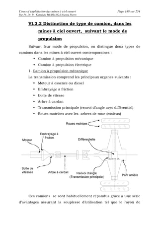 Cours d’exploitation des mines à ciel ouvert Page 188 sur 254 
Par Pr. Dr. Ir. Kamulete MUDIANGA Nsensu Pierre 
VI.3.2 Distinction de type de camion, dans les 
mines à ciel ouvert, suivant le mode de 
propulsion 
Suivant leur mode de propulsion, on distingue deux types de 
camions dans les mines à ciel ouvert contemporaines : 
 Camion à propulsion mécanique 
 Camion à propulsion électrique 
1. Camion à propulsion mécanique 
La transmission comprend les principaux organes suivants : 
 Moteur à essence ou diesel 
 Embrayage à friction 
 Boîte de vitesse 
 Arbre à cardan 
 Transmission principale (renvoi d’angle avec différentiel) 
 Roues motrices avec les arbres de roue (essieux) 
Ces camions se sont habituellement répandus grâce à une série 
d’avantages assurant la souplesse d’utilisation tel que le rayon de 
 