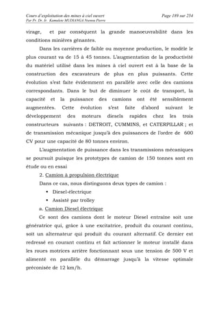 Cours d’exploitation des mines à ciel ouvert Page 189 sur 254 
Par Pr. Dr. Ir. Kamulete MUDIANGA Nsensu Pierre 
virage, et par conséquent la grande manoeuvrabilité dans les 
conditions minières gênantes. 
Dans les carrières de faible ou moyenne production, le modèle le 
plus courant va de 15 à 45 tonnes. L’augmentation de la productivité 
du matériel utilisé dans les mines à ciel ouvert est à la base de la 
construction des excavateurs de plus en plus puissants. Cette 
évolution s’est faite évidemment en parallèle avec celle des camions 
correspondants. Dans le but de diminuer le coût de transport, la 
capacité et la puissance des camions ont été sensiblement 
augmentées. Cette évolution s’est faite d’abord suivant le 
développement des moteurs diesels rapides chez les trois 
constructeurs suivants : DETROIT, CUMMINS, et CATERPILLAR ; et 
de transmission mécanique jusqu’à des puissances de l’ordre de 600 
CV pour une capacité de 80 tonnes environ. 
L’augmentation de puissance dans les transmissions mécaniques 
se poursuit puisque les prototypes de camion de 150 tonnes sont en 
étude ou en essai 
2. Camion à propulsion électrique 
Dans ce cas, nous distinguons deux types de camion : 
 Diesel-électrique 
 Assisté par trolley 
a. Camion Diesel électrique 
Ce sont des camions dont le moteur Diesel entraîne soit une 
génératrice qui, grâce à une excitatrice, produit du courant continu, 
soit un alternateur qui produit du courant alternatif. Ce dernier est 
redressé en courant continu et fait actionner le moteur installé dans 
les roues motrices arrière fonctionnant sous une tension de 500 V et 
alimenté en parallèle du démarrage jusqu’à la vitesse optimale 
préconisée de 12 km/h. 
 