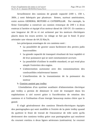 Cours d’exploitation des mines à ciel ouvert Page 190 sur 254 
Par Pr. Dr. Ir. Kamulete MUDIANGA Nsensu Pierre 
Actuellement des camions de grande capacité (100 t, 150 t, 
300t…) sont fabriqués par plusieurs firmes, surtout américaines, 
entre autres GENERAL MOTORS et CATERPILLAR. Par exemple, la 
firme Caterpillar a construit un camion remorque de 240 t à deux 
essieux à l’arrière et équipé d’un moteur diesel de 150 CV. Ce camion a 
une longueur de 30 m et est actionné par les moteurs électriques 
placés dans les roues arrière. Le vidage se fait par le fond. Il peut 
atteindre une vitesse de 64.32 Km/h. 
Les principaux avantages de ces camions sont : 
 La possibilité de gravier assez facilement des pentes jadis 
inaccessibles 
 La grande capacité de transport résultant de leur rapidité et 
de leur puissance qui se sont constamment accrues 
 La possibilité d’utiliser le modèle standard, ce qui rend plus 
simple l’entretien des engins. 
 L’alimentation autonome avec des consommations des 
combustibles relativement basses 
 L’amélioration de la transmission de la puissance du 
moteur 
b. Camion assisté par trolley 
L’installation d’un système auxiliaire d’alimentation électrique 
par trolley a permis de diminuer le coût de transport dans les 
exploitations à ciel ouvert grâce à l’accélération de rotation des 
camions et à l’utilisation d’une énergie beaucoup moins chère que le 
gasoil. 
Il s’agit généralement des camions Diesels-électriques équipés 
des pantographes qui sont modifiés à l’entrée de la piste trolley quand 
ils quittent le front de travail de l’excavateur de telle sorte qu’ils 
deviennent des camions trolley grâce aux pantographes qui soutirent 
du courant continu à deux lignes aériennes (caténaires). Le courant 
 