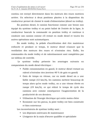 Cours d’exploitation des mines à ciel ouvert Page 191 sur 254 
Par Pr. Dr. Ir. Kamulete MUDIANGA Nsensu Pierre 
continu est envoyé directement dans les moteurs des roues motrices 
arrière. Un sélecteur à deux positions placées à la disposition du 
conducteur permet de choisir le mode d’alimentation (diesel ou trolley). 
En position diesel, le camion fonctionne comme une benne non 
équipé du système trolley et au point balisé de l’entrée de la ligne, le 
conducteur bascule la commande en position trolley et continue à 
conduire son camion comme s’il restait en mode diesel et toutes les 
autres opérations sont automatiques. 
En mode trolley, la pédale d’accélération doit être maintenue 
enfoncée et pendant ce temps, le moteur diesel n’assure que la 
ventilation des moteurs des roues et n’entraîne rien. Enfin, les 
commandes du mode trolley et de ralentissement sont complétées par 
un tableau de contrôle. 
Le système trolley présente les avantages suivants en 
comparaison du mode diesel-électrique : 
 Faible consommation en gasoil, le moteur diesel restant au 
ralenti n’entraîne rien (environ 40 % de gain en gasoil) 
 Gain de temps en vitesse, car en mode diesel on a une 
faible rampe (12 km/h), les camions mettent beaucoup de 
temps alors qu’en mode trolley, on a une vitesse élevée en 
rampe (19 km/h), ce qui réduit le temps de cycle des 
camions avec comme conséquence l’augmentation de la 
productivité de ces derniers. 
 Utilisation de l’énergie électrique qui coûte moins chère 
 Economie sur les pneus, la piste trolley est bien construite 
et bien entretenue 
Les inconvénients de système trolley sont : 
 Les dépenses onéreuses de maintenance 
 L’exigence de la main d’oeuvre qualifiée et spécialisée 
 