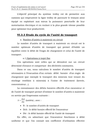 Cours d’exploitation des mines à ciel ouvert Page 192 sur 254 
Par Pr. Dr. Ir. Kamulete MUDIANGA Nsensu Pierre 
L’objectif principal du système trolley est de permettre aux 
camions qui empruntent la ligne trolley de parcourir le tronçon ainsi 
équipé en exploitant aux mieux la puissance ponctuelle de leur 
motorisation électrique et en roulant à la plus grande vitesse possible 
pour optimiser leur productivité. 
VI.3.3 Etude du cycle de l’unité de transport 
a. Nombre d’unités à maintenir en circuit 
Le nombre d’unités de transport à maintenir en circuit est le 
nombre optimum d’unités de transport qui permet d’établir un 
équilibre entre le débit de l’engin de chargement et celui de l’unité de 
transport. 
a.1 Opérations à trajet fixe 
Ces opérations sont celles qui se déroulent sur un circuit 
déterminé d’avance et comportant des déclivités constantes. 
Dans ce cas, nous calculons le nombre d’unités de transport 
nécessaires à l’évacuation d’un certain débit horaire d’un engin de 
chargement (par exemple le transport des minerais tout venant du 
stockage remblais à minerais) à l’usine de traitement (laverie, 
concentrateur…). 
La connaissance des débits horaires effectifs d’un excavateur et 
de l’unité de transport permet d’estimer le nombre d’unités à maintenir 
en service par l’expression suivante : 
Dch 
N = (unités) ; avec : 
Dtr 
· N : le nombre d’unités de transport 
· Dch : le débit horaire effectif de l’excavateur 
· Dtr : le débit horaire effectif de l’unité de transport 
En effet, en admettant que l’excavateur fonctionne à débit 
uniforme et que l’on connaît son coefficient d’utilisation effective 
 
