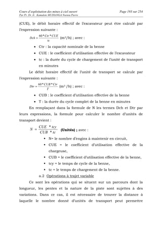 Cours d’exploitation des mines à ciel ouvert Page 193 sur 254 
Par Pr. Dr. Ir. Kamulete MUDIANGA Nsensu Pierre 
(CUE), le débit horaire effectif de l’excavateur peut être calculé par 
l’expression suivante : 
= 60* Ctr * CUE 
(m3/h) ; avec : 
tc 
· Ctr : la capacité nominale de la benne 
· CUE : le coefficient d’utilisation effective de l’excavateur 
· tc : la durée du cycle de chargement de l’unité de transport 
Dch 
en minutes 
Le débit horaire effectif de l’unité de transport se calcule par 
l’expression suivante : 
= 60* CUB * Ctr 
(m3 /h) ; avec : 
T 
· CUB : le coefficient d’utilisation effective de la benne 
· T : la durée du cycle complet de la benne en minutes 
Dtr 
En remplaçant dans la formule de N les termes Dch et Dtr par 
leurs expressions, la formule pour calculer le nombre d’unités de 
transport devient : 
= CUE * tcy 
(Unités) ; avec : 
CUB tc 
N 
* 
 N= le nombre d’engins à maintenir en circuit, 
 CUE = le coefficient d’utilisation effective de la 
chargeuse, 
 CUB = le coefficient d’utilisation effective de la benne, 
 tcy = le temps de cycle de la benne, 
 tc = le temps de chargement de la benne. 
a.2 Opérations à trajet variable 
Ce sont les opérations qui se situent sur un parcours dont la 
longueur, les pentes et la nature de la piste sont sujettes à des 
variations. Dans ce cas, il est nécessaire de trouver la distance à 
laquelle le nombre donné d’unités de transport peut permettre 
 