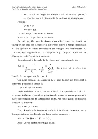 Cours d’exploitation des mines à ciel ouvert Page 195 sur 254 
Par Pr. Dr. Ir. Kamulete MUDIANGA Nsensu Pierre 
· tvc : temps de virage, de manoeuvre et de mise en position 
au chantier sans tenir compte de la durée de chargement 
Posons : 
· t2= ta + tr 
· tv= tvc + tvd 
La relation pour calculer tc devient : 
tc= t2 + tv ; ce qui donne t2 = tc-tv 
Ce qui signifie que la durée d’un aller-retour de l’unité de 
transport ne doit pas dépasser la différence entre le temps nécessaire 
au chargement et celui nécessitant les virages, les manoeuvres au 
point de déchargement et de chargement y compris l’opération de 
déversement de l’unité de transport. 
Connaissant la formule de la vitesse moyenne donnée par : 
i 
n 
n 
Σ= 
= 
n i V 
n 
+ + + 
V V V 
Vm 
1 1 
... 
1 1 
1 2 1 
= 
(m) ; avec Vi, la vitesse de 
l’unité de transport sur le trajet i. 
On peut calculer la longueur L 2 que l’engin de transport a 
parcouru pendant le temps t2 : 
L 2 = Vm. t2 =Vm (tc-tv) 
En introduisant une troisième unité de transport dans le circuit, 
on donne à chacune des deux premières le temps de rouler pendant la 
durée de chargement de la troisième unité. Par conséquent, la distance 
critique L 3 devient : 
L 3 = Vm (2 tc – tv) 
Pour N unités de transport roulant à la vitesse moyenne vm, la 
distance critique est donnée par l’expression suivante : 
Ln = Vm (( n - 1)tc - tv ) . 
Avec Ln= la distance critique en m, 
 