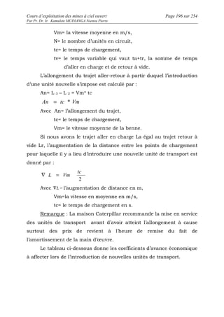 Cours d’exploitation des mines à ciel ouvert Page 196 sur 254 
Par Pr. Dr. Ir. Kamulete MUDIANGA Nsensu Pierre 
Vm= la vitesse moyenne en m/s, 
N= le nombre d’unités en circuit, 
tc= le temps de chargement, 
tv= le temps variable qui vaut ta+tr, la somme de temps 
d’aller en charge et de retour à vide. 
L’allongement du trajet aller-retour à partir duquel l’introduction 
d’une unité nouvelle s’impose est calculé par : 
An= L 3 – L 2 = Vm* tc 
An = tc * Vm 
Avec An= l’allongement du trajet, 
tc= le temps de chargement, 
Vm= le vitesse moyenne de la benne. 
Si nous avons le trajet aller en charge La égal au trajet retour à 
vide Lr, l’augmentation de la distance entre les points de chargement 
pour laquelle il y a lieu d’introduire une nouvelle unité de transport est 
donné par : 
tc 
2 
Ñ L = Vm 
Avec ÑL = l’augmentation de distance en m, 
Vm=la vitesse en moyenne en m/s, 
tc= le temps de chargement en s. 
Remarque : La maison Caterpillar recommande la mise en service 
des unités de transport avant d’avoir atteint l’allongement à cause 
surtout des prix de revient à l’heure de remise du fait de 
l’amortissement de la main d’oeuvre. 
Le tableau ci-dessous donne les coefficients d’avance économique 
à affecter lors de l’introduction de nouvelles unités de transport. 
 
