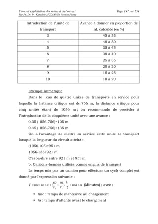 Cours d’exploitation des mines à ciel ouvert Page 197 sur 254 
Par Pr. Dr. Ir. Kamulete MUDIANGA Nsensu Pierre 
Introduction de l’unité de 
transport 
Avance à donner en proportion de 
ΔL calculée (en %) 
3 45 à 55 
4 40 à 50 
5 35 à 45 
6 30 à 40 
7 25 à 35 
8 20 à 30 
9 15 à 25 
10 10 à 20 
Exemple numérique 
Dans le cas de quatre unités de transports en service pour 
laquelle la distance critique est de 756 m, la distance critique pour 
cinq unités étant de 1056 m ; on recommande de procéder à 
l’introduction de la cinquième unité avec une avance : 
0.35 (1056-756)=105 m 
0.45 (1056-756)=135 m 
On a l’avantage de mettre en service cette unité de transport 
lorsque la longueur du circuit atteint : 
(1056-105)=951 m 
1056-135=921 m 
C'est-à-dire entre 921 m et 951 m 
b. Camions-bennes utilisés comme engins de transport 
Le temps mis par un camion pour effectuer un cycle complet est 
donné par l’expression suivante : 
T = tmc + ta + tc + + + + 
tmd td 
L 
V V 
2 
). 
60 60 
( 
1 2 
(Minutes) ; avec : 
 tmc : temps de manoeuvre au chargement 
 ta : temps d’attente avant le chargement 
 