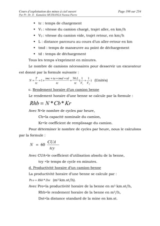 Cours d’exploitation des mines à ciel ouvert Page 198 sur 254 
Par Pr. Dr. Ir. Kamulete MUDIANGA Nsensu Pierre 
 tc : temps de chargement 
 V1 : vitesse du camion chargé, trajet aller, en km/h 
 V2 : vitesse du camion vide, trajet retour, en km/h 
 L : distance parcouru au cours d’un aller-retour en km 
 tmd : temps de manoeuvre au point de déchargement 
 td : temps de déchargement 
Tous les temps s’expriment en minutes. 
Le nombre de camions nécessaires pour desservir un excavateur 
est donné par la formule suivante : 
+ + + 30. 
L 
1 1 
N = = 1 
+ + ( 
+ ) 
(Unités) 
1 2 tc V V 
tmc ta tmd td 
tc 
T 
tc 
c. Rendement horaire d’un camion benne 
Le rendement horaire d’une benne se calcule par la formule : 
Rhb = N *Cb*Kr 
Avec N=le nombre de cycles par heure, 
Cb=la capacité nominale du camion, 
Kr=le coefficient de remplissage du camion. 
Pour déterminer le nombre de cycles par heure, nous le calculons 
par la formule : 
CUA 
tcy 
N = 60 
Avec CUA=le coefficient d’utilisation absolu de la benne, 
tcy =le temps de cycle en minutes. 
d. Productivité horaire d’un camion-benne 
La productivité horaire d’une benne se calcule par : 
Pr o = Rhb *Dst (m3 km.st/h). 
Avec Pro=la productivité horaire de la benne en m3 km.st/h, 
Rhb=le rendement horaire de la benne en m3/h, 
Dst=la distance standard de la mine en km.st. 
 