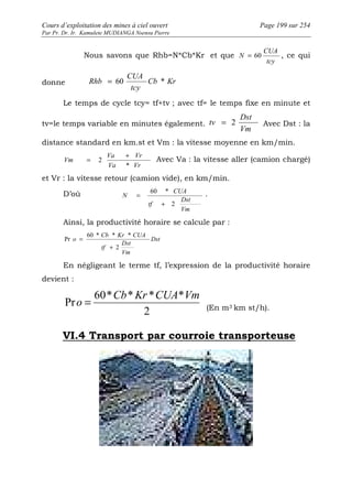 Cours d’exploitation des mines à ciel ouvert Page 199 sur 254 
Par Pr. Dr. Ir. Kamulete MUDIANGA Nsensu Pierre 
Nous savons que Rhb=N*Cb*Kr et que 
CUA 
N = 60 , ce qui 
tcy 
CUA 
Rhb = 60 * 
donne Cb Kr 
tcy 
Le temps de cycle tcy= tf+tv ; avec tf= le temps fixe en minute et 
Dst 
tv = 2 Avec Dst : la 
tv=le temps variable en minutes également. Vm 
distance standard en km.st et Vm : la vitesse moyenne en km/min. 
= Va + Vr 
Avec Va : la vitesse aller (camion chargé) 
Va Vr 
Vm 
* 
2 
et Vr : la vitesse retour (camion vide), en km/min. 
D’où 
= . 
Dst 
Vm 
tf 
CUA 
N 
2 
60 * 
+ 
Ainsi, la productivité horaire se calcule par : 
Dst 
60 * * * 
Cb Kr CUA 
Dst 
Vm 
tf 
o 
2 
Pr 
+ 
= 
En négligeant le terme tf, l’expression de la productivité horaire 
devient : 
60* * * * 
2 
Pr 
Cb Kr CUA Vm 
o = (En m3 km st/h). 
VI.4 Transport par courroie transporteuse 
 