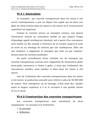 Cours d’exploitation des mines à ciel ouvert Page 200 sur 254 
Par Pr. Dr. Ir. Kamulete MUDIANGA Nsensu Pierre 
VI.4.1 Généralités 
Le transport par courroie transporteuse dans les mines à ciel 
ouvert contemporaines a pris un départ très rapide qui lui done une 
place de choix surtout dans les mines à ciel ouvert où le recouvrement 
superficiel est important. 
Comme la courroie assure un transport continu, soit depuis 
l’excavateur associé au concasseur mobile ou pas jusqu’à l’engin 
d’épandage appelé remblayeuse (stacker), soit à partir d’un concasseur 
semi mobile ou fixe installé à l’intérieur de la carrière jusqu’à la mise 
en terril ou au stockage du minerai par une remblayeuse. Elles ont 
une tendance à supplanter le transport par train ou par camions-bennes 
dans les carrières profondes. 
On parle actuellement d’une véritable ère de transport par 
courroie transporteuse survenu avec l’apparition de l’excavateur géant 
(roue-pelle, excavateur à chaîne à godet…) ainsi que l’utilisation des 
concasseurs mobiles, semi mobiles et fixes dans les mines à ciel 
ouvert. 
Lors de l’utilisation des courroies transporteuses dans les mines 
à ciel ouvert, la production annuelle peut s’élever à plus de 50 000 000 
de tonnes. Pour transporter un tel tonnage, il faut avoir des bandes 
ayant la largeur supérieur à 2 m et circulant à une grande vitesse 
(4.5/s et plus) 
VI.4.2 Construction des courroies transporteuses 
Les courroies transporteuse sont constituées de deux 
composantes : la carcasse et le revêtement. 
1. la carcasse 
a. Définition : 
 