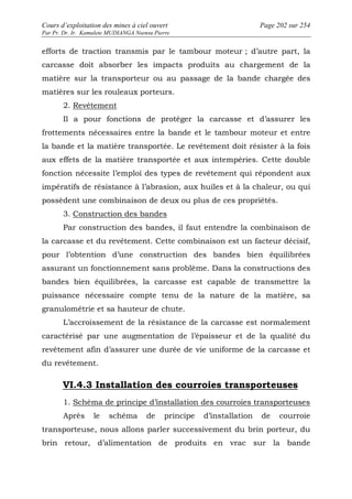 Cours d’exploitation des mines à ciel ouvert Page 202 sur 254 
Par Pr. Dr. Ir. Kamulete MUDIANGA Nsensu Pierre 
efforts de traction transmis par le tambour moteur ; d’autre part, la 
carcasse doit absorber les impacts produits au chargement de la 
matière sur la transporteur ou au passage de la bande chargée des 
matières sur les rouleaux porteurs. 
2. Revêtement 
Il a pour fonctions de protéger la carcasse et d’assurer les 
frottements nécessaires entre la bande et le tambour moteur et entre 
la bande et la matière transportée. Le revêtement doit résister à la fois 
aux effets de la matière transportée et aux intempéries. Cette double 
fonction nécessite l’emploi des types de revêtement qui répondent aux 
impératifs de résistance à l’abrasion, aux huiles et à la chaleur, ou qui 
possèdent une combinaison de deux ou plus de ces propriétés. 
3. Construction des bandes 
Par construction des bandes, il faut entendre la combinaison de 
la carcasse et du revêtement. Cette combinaison est un facteur décisif, 
pour l’obtention d’une construction des bandes bien équilibrées 
assurant un fonctionnement sans problème. Dans la constructions des 
bandes bien équilibrées, la carcasse est capable de transmettre la 
puissance nécessaire compte tenu de la nature de la matière, sa 
granulométrie et sa hauteur de chute. 
L’accroissement de la résistance de la carcasse est normalement 
caractérisé par une augmentation de l’épaisseur et de la qualité du 
revêtement afin d’assurer une durée de vie uniforme de la carcasse et 
du revêtement. 
VI.4.3 Installation des courroies transporteuses 
1. Schéma de principe d’installation des courroies transporteuses 
Après le schéma de principe d’installation de courroie 
transporteuse, nous allons parler successivement du brin porteur, du 
brin retour, d’alimentation de produits en vrac sur la bande 
 