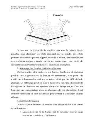 Cours d’exploitation des mines à ciel ouvert Page 206 sur 254 
Par Pr. Dr. Ir. Kamulete MUDIANGA Nsensu Pierre 
Bavette 
La hauteur de chute de la matière doit être la moins élevée 
possible pour diminuer les effets d’impact sur la bande. Ces effets 
peuvent être réduits par un support utile de la bande, par exemple par 
des rouleaux moteurs serrés garnis de caoutchouc, une natte de 
caoutchouc amortisseur ou d’autres dispositifs analogues. 
5. Nettoyage des bandes et des installations 
L’accumulation des matières sur bande, tambours et rouleaux 
produit une augmentation de l’usure du revêtement, une perte de 
matières en dessous des rouleaux de retour ainsi que des difficultés de 
guidage. Le nettoyage peut se faire à l’aide des racleurs, dispositif de 
battage ou de brosses ou système vibratoire, lavage au jet d’eau ou 
bien par une combinaison d’un ou plusieurs de ces dispositifs. Il est 
souvent nécessaire de faire des essais pour arriver à la solution la plus 
efficace. 
6. Système de tension 
Celui-ci a pour fonction de donner une précontrainte à la bande 
devant assurer : 
· L’entraînement de la bande par le tambour moteur dans 
toutes les conditions d’utilisation 
 