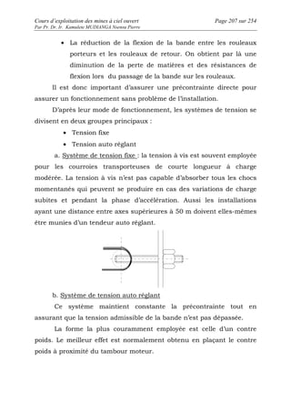Cours d’exploitation des mines à ciel ouvert Page 207 sur 254 
Par Pr. Dr. Ir. Kamulete MUDIANGA Nsensu Pierre 
· La réduction de la flexion de la bande entre les rouleaux 
porteurs et les rouleaux de retour. On obtient par là une 
diminution de la perte de matières et des résistances de 
flexion lors du passage de la bande sur les rouleaux. 
Il est donc important d’assurer une précontrainte directe pour 
assurer un fonctionnement sans problème de l’installation. 
D’après leur mode de fonctionnement, les systèmes de tension se 
divisent en deux groupes principaux : 
· Tension fixe 
· Tension auto réglant 
a. Système de tension fixe : la tension à vis est souvent employée 
pour les courroies transporteuses de courte longueur à charge 
modérée. La tension à vis n’est pas capable d’absorber tous les chocs 
momentanés qui peuvent se produire en cas des variations de charge 
subites et pendant la phase d’accélération. Aussi les installations 
ayant une distance entre axes supérieures à 50 m doivent elles-mêmes 
être munies d’un tendeur auto réglant. 
b. Système de tension auto réglant 
Ce système maintient constante la précontrainte tout en 
assurant que la tension admissible de la bande n’est pas dépassée. 
La forme la plus couramment employée est celle d’un contre 
poids. Le meilleur effet est normalement obtenu en plaçant le contre 
poids à proximité du tambour moteur. 
 