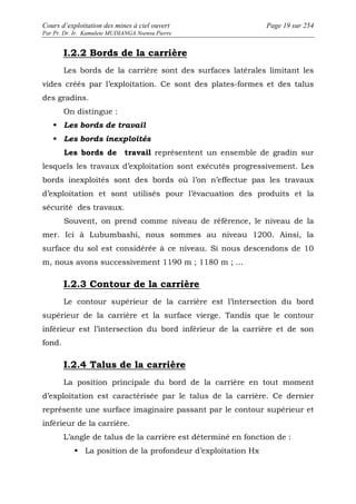 Cours d’exploitation des mines à ciel ouvert Page 19 sur 254 
Par Pr. Dr. Ir. Kamulete MUDIANGA Nsensu Pierre 
I.2.2 Bords de la carrière 
Les bords de la carrière sont des surfaces latérales limitant les 
vides créés par l’exploitation. Ce sont des plates-formes et des talus 
des gradins. 
On distingue : 
 Les bords de travail 
 Les bords inexploités 
Les bords de travail représentent un ensemble de gradin sur 
lesquels les travaux d’exploitation sont exécutés progressivement. Les 
bords inexploités sont des bords où l’on n’effectue pas les travaux 
d’exploitation et sont utilisés pour l’évacuation des produits et la 
sécurité des travaux. 
Souvent, on prend comme niveau de référence, le niveau de la 
mer. Ici à Lubumbashi, nous sommes au niveau 1200. Ainsi, la 
surface du sol est considérée à ce niveau. Si nous descendons de 10 
m, nous avons successivement 1190 m ; 1180 m ; … 
I.2.3 Contour de la carrière 
Le contour supérieur de la carrière est l’intersection du bord 
supérieur de la carrière et la surface vierge. Tandis que le contour 
inférieur est l’intersection du bord inférieur de la carrière et de son 
fond. 
I.2.4 Talus de la carrière 
La position principale du bord de la carrière en tout moment 
d’exploitation est caractérisée par le talus de la carrière. Ce dernier 
représente une surface imaginaire passant par le contour supérieur et 
inférieur de la carrière. 
L’angle de talus de la carrière est déterminé en fonction de : 
 La position de la profondeur d’exploitation Hx 
 