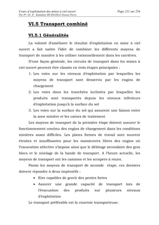 Cours d’exploitation des mines à ciel ouvert Page 211 sur 254 
Par Pr. Dr. Ir. Kamulete MUDIANGA Nsensu Pierre 
VI.5 Transport combiné 
VI.5.1 Généralités 
La volonté d’améliorer le résultat d’exploitation en mine à ciel 
ouvert a fait naître l’idée de combiner les différents moyens de 
transport de manière à les utiliser rationnellement dans les carrières. 
D’une façon générale, les circuits de transport dans les mines à 
ciel ouvert peuvent être classés en trois étapes principales : 
1. Les voies sur les niveaux d’exploitation par lesquelles les 
moyens de transport sont desservis par les engins de 
chargement 
2. Les voies dans les tranchées inclinées par lesquelles les 
produits sont transportés depuis les niveaux inférieurs 
d’exploitation jusqu’à la surface du sol 
3. Les voies sur la surface du sol qui assurent une liaison entre 
la zone minière et les usines de traitement 
Les moyens de transport de la première étape doivent assurer le 
fonctionnement continu des engins de chargement dans les conditions 
minières assez difficiles. Les plates formes de travail sont souvent 
étroites et insuffisantes pour les manoeuvres libres des engins où 
l’excavation sélective s’impose ainsi que le débitage secondaire des gros 
blocs et le nivelage de la bande de transport. A l’heure actuelle, les 
moyens de transport ont les camions et les scrapers à roues. 
Parmi les moyens de transport de seconde étape, ces derniers 
doivent répondre à deux impératifs : 
· Etre capables de gravir des pentes fortes 
· Assurer une grande capacité de transport lors de 
l’évacuation des produits sur plusieurs niveaux 
d’exploitation 
Le transport préférable est la courroie transporteuse. 
 