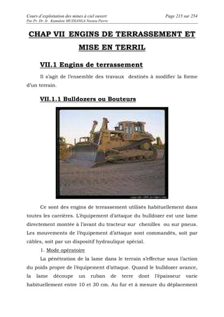 Cours d’exploitation des mines à ciel ouvert Page 215 sur 254 
Par Pr. Dr. Ir. Kamulete MUDIANGA Nsensu Pierre 
CHAP VII ENGINS DE TERRASSEMENT ET 
MISE EN TERRIL 
VII.1 Engins de terrassement 
Il s’agit de l’ensemble des travaux destinés à modifier la forme 
d’un terrain. 
VII.1.1 Bulldozers ou Bouteurs 
Ce sont des engins de terrassement utilisés habituellement dans 
toutes les carrières. L’équipement d’attaque du bulldozer est une lame 
directement montée à l’avant du tracteur sur chenilles ou sur pneus. 
Les mouvements de l’équipement d’attaque sont commandés, soit par 
câbles, soit par un dispositif hydraulique spécial. 
1. Mode opératoire 
La pénétration de la lame dans le terrain s’effectue sous l’action 
du poids propre de l’équipement d’attaque. Quand le bulldozer avance, 
la lame découpe un ruban de terre dont l’épaisseur varie 
habituellement entre 10 et 30 cm. Au fur et à mesure du déplacement 
 