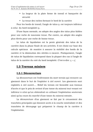 Cours d’exploitation des mines à ciel ouvert Page 20 sur 254 
Par Pr. Dr. Ir. Kamulete MUDIANGA Nsensu Pierre 
 La largeur de la plate forme de travail et banquette de 
sécurité 
 La tenue des roches formant le bord de la carrière 
Pour les bords de travail, l’angle de talus γ1 est toujours inférieur 
à celui du bord inexploité γ2. 
D’une façon normale, on adopte des angles des talus plus faibles 
pour une roche de mauvaise tenue. Par contre, on adopte des angles 
plus élevés pour une roche de bonne tenue. 
Le talus de liquidation est la pente générale des talus de la 
carrière dans la phase finale de ses activités. Il est choisi sur base des 
calculs spéciaux de manière à assurer la stabilité des bords de la 
carrière et la diminution des stériles à excaver. Pratiquement, l’angle 
de talus de liquidation correspond dans la plupart des cas à l’angle de 
talus de la carrière du coté du bord inexploité. C’est-à-dire '' 
2 2 g =g 
I.3 Travaux miniers 
I.3.1 Découverture 
La découverture est l’enlèvement du mort terrain qui recouvre un 
gisement dans le but de l’exploiter à ciel ouvert. Les gisements sont 
exploités à ciel ouvert…. Relief du terrain est favorable aux travaux 
d’accès et que le prix de revient d’une tonne du minerai tout venant est 
inférieur à celui qu’un obtiendrait en utilisant l’exploitation souterrain 
ainsi qu’au cours du marché d’une tonne du minerai extraite. 
La découverture d’un gisement se fait par le creusement des 
tranchées principales qui donnent accès à la couche minéralisée et des 
tranchées de découpage qui préparent le champ de la carrière à 
l’exploitation. 
 