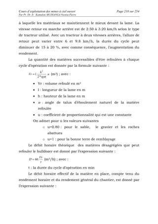 Cours d’exploitation des mines à ciel ouvert Page 218 sur 254 
Par Pr. Dr. Ir. Kamulete MUDIANGA Nsensu Pierre 
à laquelle les matériaux se maintiennent le mieux devant la lame. La 
vitesse retour en marche arrière est de 2.50 à 3.20 km/h selon le type 
de tracteur utilisé. Avec un tracteur à deux vitesses arrières, l’allure de 
retour peut varier entre 6 et 9.8 km/h, la durée du cycle peut 
diminuer de 15 à 20 %, avec comme conséquence, l’augmentation du 
rendement. 
La quantité des matières successibles d’être refoulées à chaque 
cycle d’opération est donnée par la formule suivante : 
u 
h 
Vr l . 
tg 
2* 
. 
2 
a 
= (m3) ; avec : 
· Vr : volume refoulé en m3 
· l : longueur de la lame en m 
· h : hauteur de la lame en m 
· a : angle de talus d’éboulement naturel de la matière 
refoulée 
· u : coefficient de proportionnalité qui est une constante 
On admet pour u les valeurs suivantes 
o u=0.80 : pour le sable, le gravier et les roches 
abattues 
o u=1 : pour la bonne terre de remblayage 
Le débit horaire théorique des matières désagrégées que peut 
refouler le bulldozer est donné par l’expression suivante : 
Vr 
D' = 60. (m3/h) ; avec : 
t 
t : la durée du cycle d’opération en min 
Le débit horaire effectif de la matière en place, compte tenu du 
rendement horaire et du rendement général du chantier, est donné par 
l’expression suivante : 
 