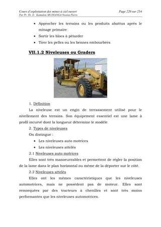 Cours d’exploitation des mines à ciel ouvert Page 220 sur 254 
Par Pr. Dr. Ir. Kamulete MUDIANGA Nsensu Pierre 
· Approcher les terrains ou les produits abattus après le 
minage primaire 
· Sortir les blocs à pétarder 
· Tirer les pelles ou les bennes embourbées 
VII.1.2 Niveleuses ou Graders 
1. Définition 
La niveleuse est un engin de terrassement utilisé pour le 
nivellement des terrains. Son équipement essentiel est une lame à 
profil incurvé dont la longueur détermine le modèle 
2. Types de niveleuses 
On distingue : 
· Les niveleuses auto motrices 
· Les niveleuses attelés 
2.1 Niveleuses auto motrices 
Elles sont très manoeuvrables et permettent de régler la position 
de la lame dans le plan horizontal ou même de la déporter sur le côté. 
2.2 Niveleuses attelés 
Elles ont les mêmes caractéristiques que les niveleuses 
automotrices, mais ne possèdent pas de moteur. Elles sont 
remorquées par des tracteurs à chenilles et sont très moins 
performantes que les niveleuses automotrices. 
 