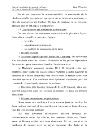 Cours d’exploitation des mines à ciel ouvert Page 221 sur 254 
Par Pr. Dr. Ir. Kamulete MUDIANGA Nsensu Pierre 
En ce qui concerne la manoeuvrabilité, la commande de la 
niveleuse attelée nécessite un opérateur qui se tient sur la niveleuse en 
plus du conducteur du tracteur. Ce type de machine ne se construit 
presque plus et est appelé à disparaître. 
2.3 Classification des niveleuses automotrices 
On peut classer les niveleuses automotrices de plusieurs façons. 
Nous allons considérer trois cas, d’après : 
· Le poids 
· L’équipement propulseur 
· Le système de commande de la lame 
1. D’après le poids 
a. Machines légères (pesant moins de 9 tonnes) : ces niveleuses 
sont employés dans les travaux d’entretien et les petites réparations 
des routes et pour la construction des chemins en terre. 
b. Machines moyennes (pesant 10 à 15 tonnes) : elles sont 
employés pour établir les plates-formes routières à faible hauteur de 
remblais et à faible profondeur des déblais dans le terrain ayant une 
humidité optimale. Ces machines sont également employées pour les 
travaux de réparation de moyenne importance. 
c. Machines très lourdes (pesant de 14 à 23 tonnes) : elles sont 
souvent employées dans les travaux importants et dans les terrains 
assez durs 
2. D’après l’équipement de propulsion 
Nous avons des machines à deux essieux (avec un seul ou les 
deux essieux moteurs) et des machines à trois essieux (avec deux ou 
tous les trois essieux moteurs) 
Sur une niveleuse automotrice, l’essieu directeur est 
habituellement avant. Par ailleurs, sur certaines niveleuses, l’essieu 
avant et l’essieu arrière sont tous directeurs. Ce qui permet à ces 
machines de tourner avec un rayon beaucoup plus facile et de 
 