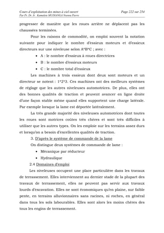 Cours d’exploitation des mines à ciel ouvert Page 222 sur 254 
Par Pr. Dr. Ir. Kamulete MUDIANGA Nsensu Pierre 
progresser de manière que les roues arrière ne déplacent pas les 
chaussées terminées. 
Pour les raisons de commodité, on emploi souvent la notation 
suivante pour indiquer le nombre d’essieux moteurs et d’essieux 
directeurs sur une niveleuse selon A*B*C ; avec : 
· A : le nombre d’essieux à roues directrices 
· B : le nombre d’essieux moteurs 
· C : le nombre total d’essieux 
Les machines à trois essieux dont deux sont moteurs et un 
directeur se notent : 1*2*3. Ces machines ont des meilleurs systèmes 
de réglage que les autres niveleuses automotrices. De plus, elles ont 
des bonnes qualités de traction et peuvent avancer en ligne droite 
d’une façon stable même quand elles supportent une charge latérale. 
Par exemple lorsque la lame est déportée latéralement. 
La très grande majorité des niveleuses automotrices dont toutes 
les roues sont motrices coûtes très chères et sont très difficiles à 
utiliser que les autres types. On les emploie sur les terrains assez durs 
et lorsqu’on a besoin d’excellentes qualités de traction. 
3. D’après le système de commande de la lame 
On distingue deux systèmes de commande de lame : 
· Mécanique par réducteur 
· Hydraulique 
2.4 Domaines d’emploi 
Les niveleuses occupent une place particulière dans les travaux 
de terrassement. Elles interviennent au dernier stade de la plupart des 
travaux de terrassement, elles ne peuvent pas servir aux travaux 
lourds d’excavation. Elles ne sont économiques qu’en plaine, sur faible 
pente, en terrains alluvionnaires sans racines, ni roches, en général 
dans tous les sols labourables. Elles sont alors les moins chères des 
tous les engins de terrassement. 
 