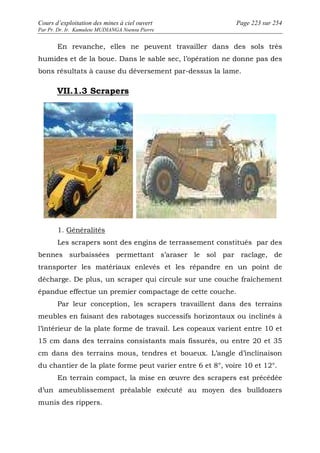 Cours d’exploitation des mines à ciel ouvert Page 223 sur 254 
Par Pr. Dr. Ir. Kamulete MUDIANGA Nsensu Pierre 
En revanche, elles ne peuvent travailler dans des sols très 
humides et de la boue. Dans le sable sec, l’opération ne donne pas des 
bons résultats à cause du déversement par-dessus la lame. 
VII.1.3 Scrapers 
1. Généralités 
Les scrapers sont des engins de terrassement constitués par des 
bennes surbaissées permettant s’araser le sol par raclage, de 
transporter les matériaux enlevés et les répandre en un point de 
décharge. De plus, un scraper qui circule sur une couche fraîchement 
épandue effectue un premier compactage de cette couche. 
Par leur conception, les scrapers travaillent dans des terrains 
meubles en faisant des rabotages successifs horizontaux ou inclinés à 
l’intérieur de la plate forme de travail. Les copeaux varient entre 10 et 
15 cm dans des terrains consistants mais fissurés, ou entre 20 et 35 
cm dans des terrains mous, tendres et boueux. L’angle d’inclinaison 
du chantier de la plate forme peut varier entre 6 et 8°, voire 10 et 12°. 
En terrain compact, la mise en oeuvre des scrapers est précédée 
d’un ameublissement préalable exécuté au moyen des bulldozers 
munis des rippers. 
 