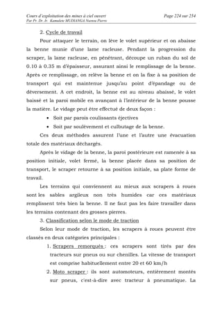 Cours d’exploitation des mines à ciel ouvert Page 224 sur 254 
Par Pr. Dr. Ir. Kamulete MUDIANGA Nsensu Pierre 
2. Cycle de travail 
Pour attaquer le terrain, on lève le volet supérieur et on abaisse 
la benne munie d’une lame racleuse. Pendant la progression du 
scraper, la lame racleuse, en pénétrant, découpe un ruban du sol de 
0.10 à 0.35 m d’épaisseur, assurant ainsi le remplissage de la benne. 
Après ce remplissage, on relève la benne et on la fixe à sa position de 
transport qui est maintenue jusqu’au point d’épandage ou de 
déversement. A cet endroit, la benne est au niveau abaissé, le volet 
baissé et la paroi mobile en avançant à l’intérieur de la benne pousse 
la matière. Le vidage peut être effectué de deux façon : 
· Soit par parois coulissants éjectives 
· Soit par soulèvement et culbutage de la benne. 
Ces deux méthodes assurent l’une et l’autre une évacuation 
totale des matériaux déchargés. 
Après le vidage de la benne, la paroi postérieure est ramenée à sa 
position initiale, volet fermé, la benne placée dans sa position de 
transport, le scraper retourne à sa position initiale, sa plate forme de 
travail. 
Les terrains qui conviennent au mieux aux scrapers à roues 
sont les sables argileux non très humides car ces matériaux 
remplissent très bien la benne. Il ne faut pas les faire travailler dans 
les terrains contenant des grosses pierres. 
3. Classification selon le mode de traction 
Selon leur mode de traction, les scrapers à roues peuvent être 
classés en deux catégories principales : 
1. Scrapers remorqués : ces scrapers sont tirés par des 
tracteurs sur pneus ou sur chenilles. La vitesse de transport 
est comprise habituellement entre 20 et 60 km/h 
2. Moto scraper : ils sont automoteurs, entièrement montés 
sur pneus, c'est-à-dire avec tracteur à pneumatique. La 
 