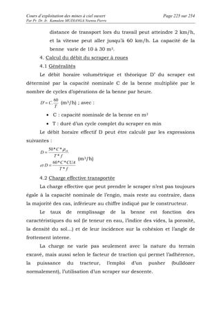 Cours d’exploitation des mines à ciel ouvert Page 225 sur 254 
Par Pr. Dr. Ir. Kamulete MUDIANGA Nsensu Pierre 
distance de transport lors du travail peut atteindre 2 km/h, 
et la vitesse peut aller jusqu’à 60 km/h. La capacité de la 
benne varie de 10 à 30 m3. 
4. Calcul du débit du scraper à roues 
4.1 Généralités 
Le débit horaire volumétrique et théorique D’ du scraper est 
déterminé par la capacité nominale C de la benne multipliée par le 
nombre de cycles d’opérations de la benne par heure. 
T 
D C 
60 
' = . (m3/h) ; avec : 
· C : capacité nominale de la benne en m3 
· T : duré d’un cycle complet du scraper en min 
Le débit horaire effectif D peut être calculé par les expressions 
suivantes : 
50* * 
D ch 
60* * 
C CUA 
T f 
et D 
C 
T f 
* 
* 
= 
= 
r 
(m3/h) 
4.2 Charge effective transportée 
La charge effective que peut prendre le scraper n’est pas toujours 
égale à la capacité nominale de l’engin, mais reste au contraire, dans 
la majorité des cas, inférieure au chiffre indiqué par le constructeur. 
Le taux de remplissage de la benne est fonction des 
caractéristiques du sol (le teneur en eau, l’indice des vides, la porosité, 
la densité du sol…) et de leur incidence sur la cohésion et l’angle de 
frottement interne. 
La charge ne varie pas seulement avec la nature du terrain 
excavé, mais aussi selon le facteur de traction qui permet l’adhérence, 
la puissance du tracteur, l’emploi d’un pusher (bulldozer 
normalement), l’utilisation d’un scraper sur descente. 
 