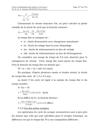 Cours d’exploitation des mines à ciel ouvert Page 227 sur 254 
Par Pr. Dr. Ir. Kamulete MUDIANGA Nsensu Pierre 
= 2* . 
VaVr 
Va Vr 
2 
1 1 
Va Vr 
Vm 
+ 
= 
+ 
Connaissant la vitesse moyenne Vm, on peut calculer la partie 
variable de la durée de cycle par la formule suivante : 
= + = 2. = ( + ). 
Va Vr L 
VaVr 
L 
Vm 
La Lr 
Vm 
Tvr 
. 
Le temps fixe se compose de : 
· tc : durée d’excavation avec chargement simultanés 
· td : durée du vidage dans la zone d’épandage 
· txc : durée de rebroussement au lieu de raclage 
· txd : durée de rebroussement au lieu de déchargement 
On considère une marge de temps de 0.5 min observée pour le 
changement de vitesse. Cette marge fait aussi partie du temps fixe. 
D’où la formule du temps fixe est donnée par : 
Tf = tc + txc + td + txd+ 0.5 (min) 
En pratique, d’après plusieurs essais et études menés, la durée 
du temps fixe varie de 1.5 à 2.5 min. 
La durée T du cycle est égale à la somme du temps fixe et du 
temps variable : 
T= Tvr + Tf 
( ). (1.5 2.5) 
Va + Vr 
T = + (min) 
. 
L à 
VaVr 
Si La diffère de Lr, la formule devient : 
( Va + Vr )( La + Lr 
) 
T = + (1.5 2.5) 
(Min.) 
2* . 
à 
VaVr 
4.3.2 Cas des motos scrapers 
Les opérations du cycle du scraper automotrices sont à peu près 
les mêmes que celle qui sont spécifiées pour le scraper remorqué. La 
différence est que le temps fixe Tf a une composition différente : 
 