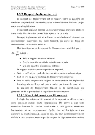 Cours d’exploitation des mines à ciel ouvert Page 21 sur 254 
Par Pr. Dr. Ir. Kamulete MUDIANGA Nsensu Pierre 
I.3.2 Rapport de découverture 
Le rapport de découverture est le rapport entre la quantité de 
stérile et la quantité du minerai extraite simultanément dans un projet 
ou phase d’exploitation. 
Ce rapport apparaît comme une caractéristique moyenne réalisée 
à un stade d’exploitation ou réalisée à partir de ce stade. 
Lorsque le gisement est stratiforme ou subhorizontal et ayant un 
recouvrement superficiel (ou mort terrain), on parle de taux de 
recouvrement ou de découverture. 
Mathématiquement, le rapport de découverture est défini par 
Qs 
Rd = ; Avec : 
Qm 
 Rd : le rapport de découverture 
 Qs : la quantité de stérile extraite ou excavée 
 Qm : la quantité du minerai extraite. 
Le rapport de découverture peut être exprimé 
 Soit en m3/ m3, on parle du taux de découverture volumétrique 
 Soit en t/t, on parle du taux de découverture pondérale 
 Soit en m3/t, on parle du rapport de découverture qui représente 
le cubage du stérile excavé pour extraire une tonne de minerai. 
Le rapport de découverture dépend de la morphologie du 
gisement et de la profondeur à laquelle celui-ci se trouve. 
I.3.2.1 Mine à ciel ouvert avec Rd constant 
Il s’agit des mines à ciel ouvert où le rapport de découverture 
reste constant durant toute l’exploitation. On arrive à une telle 
évolution lorsque la couche minéralisée a une grande extension 
horizontale et un recouvrement régulier des stériles (gisement en 
plateure ou subhorizontal). Dans ce cas, on peut approximativement 
définir le taux de découverture par le rapport de l’épaisseur des stériles 
 