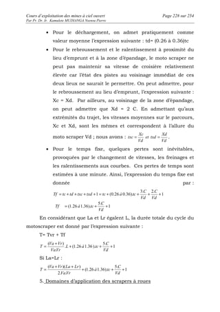 Cours d’exploitation des mines à ciel ouvert Page 228 sur 254 
Par Pr. Dr. Ir. Kamulete MUDIANGA Nsensu Pierre 
· Pour le déchargement, on admet pratiquement comme 
valeur moyenne l’expression suivante : td= (0.26 à 0.36)tc 
· Pour le rebroussement et le ralentissement à proximité du 
lieu d’emprunt et à la zone d’épandage, le moto scraper ne 
peut pas maintenir sa vitesse de croisière relativement 
élevée car l’état des pistes au voisinage immédiat de ces 
deux lieux ne saurait le permettre. On peut admettre, pour 
le rebroussement au lieu d’emprunt, l’expression suivante : 
Xc = Xd. Par ailleurs, au voisinage de la zone d’épandage, 
on peut admettre que Xd = 2 C. En admettant qu’aux 
extrémités du trajet, les vitesses moyennes sur le parcours, 
Xc et Xd, sont les mêmes et correspondent à l’allure du 
moto scraper Vd ; nous avons : 
Xd 
txc = = . 
Vd 
et txd 
Xc 
Vd 
· Pour le temps fixe, quelques pertes sont inévitables, 
provoquées par le changement de vitesses, les freinages et 
les ralentissements aux courbes. Ces pertes de temps sont 
estimées à une minute. Ainsi, l’expression du temps fixe est 
donnée par : 
C 
C 
= + + + + = + + + + 
1 
5. 
(1.26 1.36). 
1 
3. 2. 
1 (0.26 0.36). 
C 
= + + 
Vd 
Tf à tc 
Vd 
Vd 
Tf tc td txc txd tc à tc 
En considérant que La et Lr égalent L, la durée totale du cycle du 
motoscraper est donné par l’expression suivante : 
T= Tvr + Tf 
1 
= ( Va + Vr 
) + 5. 
. (1.26 1.36 ). 
+ + 
. 
C 
Vd 
L à tc 
VaVr 
T 
Si La=Lr : 
1 
= ( Va + Vr )( La + Lr 
) + + 5. 
(1.26 1.36). 
+ 
2. . 
C 
Vd 
à tc 
VaVr 
T 
5. Domaines d’application des scrapers à roues 
 