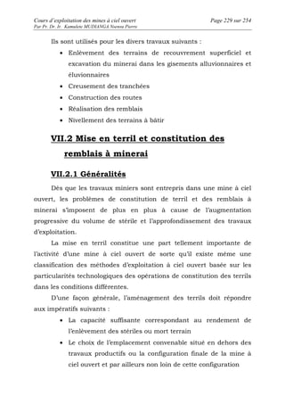 Cours d’exploitation des mines à ciel ouvert Page 229 sur 254 
Par Pr. Dr. Ir. Kamulete MUDIANGA Nsensu Pierre 
Ils sont utilisés pour les divers travaux suivants : 
· Enlèvement des terrains de recouvrement superficiel et 
excavation du minerai dans les gisements alluvionnaires et 
éluvionnaires 
· Creusement des tranchées 
· Construction des routes 
· Réalisation des remblais 
· Nivellement des terrains à bâtir 
VII.2 Mise en terril et constitution des 
remblais à minerai 
VII.2.1 Généralités 
Dès que les travaux miniers sont entrepris dans une mine à ciel 
ouvert, les problèmes de constitution de terril et des remblais à 
minerai s’imposent de plus en plus à cause de l’augmentation 
progressive du volume de stérile et l’approfondissement des travaux 
d’exploitation. 
La mise en terril constitue une part tellement importante de 
l’activité d’une mine à ciel ouvert de sorte qu’il existe même une 
classification des méthodes d’exploitation à ciel ouvert basée sur les 
particularités technologiques des opérations de constitution des terrils 
dans les conditions différentes. 
D’une façon générale, l’aménagement des terrils doit répondre 
aux impératifs suivants : 
· La capacité suffisante correspondant au rendement de 
l’enlèvement des stériles ou mort terrain 
· Le choix de l’emplacement convenable situé en dehors des 
travaux productifs ou la configuration finale de la mine à 
ciel ouvert et par ailleurs non loin de cette configuration 
 
