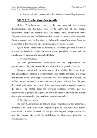 Cours d’exploitation des mines à ciel ouvert Page 230 sur 254 
Par Pr. Dr. Ir. Kamulete MUDIANGA Nsensu Pierre 
· La sécurité du personnel et la préservation de l’équipement 
VII.2.2 Distinction des terrils 
Selon l’emplacement des terrils par rapport au champ 
d’exploitation, on distingue des terrils intérieurs et des terrils 
extérieurs. Dans le premier cas, les terrils sont constitués dans 
l’espace vide crée par l’enlèvement des morts terrains et des minerais. 
Dans le second cas, on les place en dehors de la configuration finale de 
la carrière à des endroits spécialement réservés à cet usage. 
Qu’ils soient intérieurs ou extérieurs, les terrils peuvent s’étendre 
à partir de l’endroit choisi par déplacement parallèle, en éventail, en 
courbe ou en anneau du front de déblais. 
1. Terrils intérieurs 
Ils sont généralement constitués lors de l’exploitation des 
gisements en plateure ou couches horizontales de grande étendue. 
Dans le cas simple, la mise en terril se réalise directement par 
des excavateurs utilisés à l’enlèvement des morts terrains. S’il s’agit 
des roches dont l’abattage à l’explosif est une nécessité absolue, on 
utilise des excavateurs de découverture à godet unique dont l’organe 
de travail doit avoir une grande longueur ainsi qu’une grande capacité 
du godet. Par contre dans les terrains tendres, arraché par des 
excavateurs à godets multiples, la mise en terril s’effectue au moyen 
des engins de transfert (sauterelle et pont de transfert) 
2. Terrils extérieurs 
Ils sont habituellement utilisés dans l’exploitation des gisements 
dressants et semi dressants exploités par la méthode des fosses 
emboîtées. La mise en territ se fait par des engins indépendants tels 
que la charrue de terril, le bulldozer, la chargeuse frontale, la 
remblayeuse… 
 