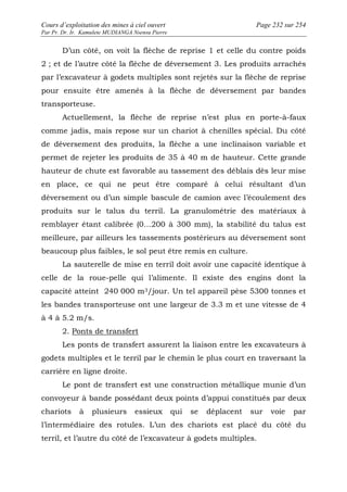 Cours d’exploitation des mines à ciel ouvert Page 232 sur 254 
Par Pr. Dr. Ir. Kamulete MUDIANGA Nsensu Pierre 
D’un côté, on voit la flèche de reprise 1 et celle du contre poids 
2 ; et de l’autre côté la flèche de déversement 3. Les produits arrachés 
par l’excavateur à godets multiples sont rejetés sur la flèche de reprise 
pour ensuite être amenés à la flèche de déversement par bandes 
transporteuse. 
Actuellement, la flèche de reprise n’est plus en porte-à-faux 
comme jadis, mais repose sur un chariot à chenilles spécial. Du côté 
de déversement des produits, la flèche a une inclinaison variable et 
permet de rejeter les produits de 35 à 40 m de hauteur. Cette grande 
hauteur de chute est favorable au tassement des déblais dès leur mise 
en place, ce qui ne peut être comparé à celui résultant d’un 
déversement ou d’un simple bascule de camion avec l’écoulement des 
produits sur le talus du terril. La granulométrie des matériaux à 
remblayer étant calibrée (0…200 à 300 mm), la stabilité du talus est 
meilleure, par ailleurs les tassements postérieurs au déversement sont 
beaucoup plus faibles, le sol peut être remis en culture. 
La sauterelle de mise en terril doit avoir une capacité identique à 
celle de la roue-pelle qui l’alimente. Il existe des engins dont la 
capacité atteint 240 000 m3/jour. Un tel appareil pèse 5300 tonnes et 
les bandes transporteuse ont une largeur de 3.3 m et une vitesse de 4 
à 4 à 5.2 m/s. 
2. Ponts de transfert 
Les ponts de transfert assurent la liaison entre les excavateurs à 
godets multiples et le terril par le chemin le plus court en traversant la 
carrière en ligne droite. 
Le pont de transfert est une construction métallique munie d’un 
convoyeur à bande possédant deux points d’appui constitués par deux 
chariots à plusieurs essieux qui se déplacent sur voie par 
l’intermédiaire des rotules. L’un des chariots est placé du côté du 
terril, et l’autre du côté de l’excavateur à godets multiples. 
 