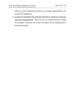 Cours d’exploitation des mines à ciel ouvert Page 234 sur 254 
Par Pr. Dr. Ir. Kamulete MUDIANGA Nsensu Pierre 
terrils ou des remblais de minerai se réalise généralement au 
moyen des bulldozers 
3. Lorsque le transport des produits (stériles et minerai) se fait par 
courroie transporteuse : Dans ce cas, la constitution des terrils 
ou remblais à minerai se réalise au moyen d’un remblayeuse à 
minerai (stacker). 
 