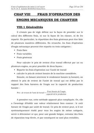 Cours d’exploitation des mines à ciel ouvert Page 235 sur 254 
Par Pr. Dr. Ir. Kamulete MUDIANGA Nsensu Pierre 
CHAP VIII FRAIS D’OPERATION DES 
ENGINS MECANIQUES DE CHANTIER 
VIII.1 Généralités 
Il n’existe pas de règle définie sur la façon de procéder sur le 
calcul des différents frais, ni sur la façon de les classer, ni de les 
repartir. En particulier, la répartition des frais généraux peut être faite 
de plusieurs manières différentes. En revanche, les frais d’opération 
d’engin mécanique peuvent être repartis en trois catégories : 
 Frais fixes 
 Frais variables 
 Frais généraux 
Pour calculer le prix de revient d’un travail effectué par un ou 
plusieurs engins, on peut procéder de deux façons : 
 Repartir les frais d’opération sur l’unité de travail 
 calculer le prix de revient horaire de la machine considérée. 
Ensuite, en faisant intervenir le rendement horaire (η horaire), on 
obtient le prix de revient de l’unité de travail qui est défini par le 
rapport des frais horaires de l’engin sur la capacité de production 
horaire : 
Frais horaire de l engin 
capacité de la production 
ix de revient de l unté de travail 
' 
Pr ' = 
A première vue, cette méthode apparaît plus compliquée. Or, elle 
a l’avantage d’établir une valeur relativement bien connue : le coût 
horaire de l’engin par unité de travail. Ce prix de revient peut, si il est 
systématiquement établi pour tous les engins de même catégorie, 
servir à déterminer ce qui, pour une grande fatigue, entraîne des frais 
de réparation trop élevée, et par conséquent ne sont plus rentables. 
 