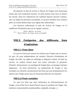 Cours d’exploitation des mines à ciel ouvert Page 236 sur 254 
Par Pr. Dr. Ir. Kamulete MUDIANGA Nsensu Pierre 
En général, le prix de revient à l’heure de l’engin varie beaucoup 
moins que son rendement horaire. Ce prix revient varie avec la nature 
du travail, ainsi les utilisateurs du matériel doivent pouvoir estimer, 
avec un degré de précision acceptable, ce qu’une machine leur coûtera 
pour un travail donné dans une région bien déterminée. 
Les facteurs influençant le prix de revient de l’engin est le 
coefficient d’utilisation qui est le rapport suivant : 
Heures effectives de travail 
Total d heures où l engin aurait pu travailler 
CU 
' ' 
= 
VIII.2 Catégories des différents frais 
d’opération 
VIII.2.1 Frais fixes 
Ce sont les frais qui restent les mêmes que l’engin soit en service 
ou pas. Ils sont indépendants du nombre d’heures d’utilisation de 
l’engin. En effet, un engin au chômage se déprécie comme s’il était en 
service. Le capital investi pour son achat nécessite le paiement 
d’intérêt, d’assurances. Le stockage de l’engin dans un hangar entraîne 
également les frais d’entretien. La préparation de l’engin et son 
transport au chantier occasionnent des frais qui sont pratiquement les 
mêmes que l’engin passe peu ou beaucoup d’heures au chantier. 
VIII.2.2 Frais variables 
Ce sont les frais qui sont inhérentes au fonctionnement de 
l’engin, c'est-à-dire de la main d’oeuvre pour la conduite de l’engin, des 
matières consommables (combustibles, explosifs, énergie…) 
 
