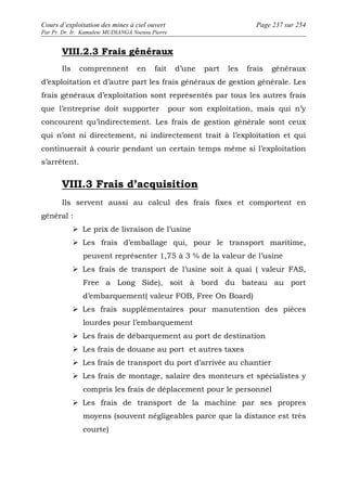 Cours d’exploitation des mines à ciel ouvert Page 237 sur 254 
Par Pr. Dr. Ir. Kamulete MUDIANGA Nsensu Pierre 
VIII.2.3 Frais généraux 
Ils comprennent en fait d’une part les frais généraux 
d’exploitation et d’autre part les frais généraux de gestion générale. Les 
frais généraux d’exploitation sont représentés par tous les autres frais 
que l’entreprise doit supporter pour son exploitation, mais qui n’y 
concourent qu’indirectement. Les frais de gestion générale sont ceux 
qui n’ont ni directement, ni indirectement trait à l’exploitation et qui 
continuerait à courir pendant un certain temps même si l’exploitation 
s’arrêtent. 
VIII.3 Frais d’acquisition 
Ils servent aussi au calcul des frais fixes et comportent en 
général : 
 Le prix de livraison de l’usine 
 Les frais d’emballage qui, pour le transport maritime, 
peuvent représenter 1,75 à 3 % de la valeur de l’usine 
 Les frais de transport de l’usine soit à quai ( valeur FAS, 
Free a Long Side), soit à bord du bateau au port 
d’embarquement( valeur FOB, Free On Board) 
 Les frais supplémentaires pour manutention des pièces 
lourdes pour l’embarquement 
 Les frais de débarquement au port de destination 
 Les frais de douane au port et autres taxes 
 Les frais de transport du port d’arrivée au chantier 
 Les frais de montage, salaire des monteurs et spécialistes y 
compris les frais de déplacement pour le personnel 
 Les frais de transport de la machine par ses propres 
moyens (souvent négligeables parce que la distance est très 
courte) 
 