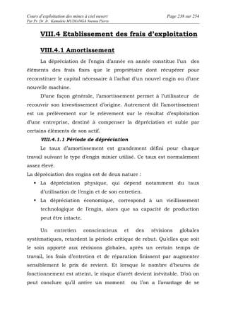 Cours d’exploitation des mines à ciel ouvert Page 238 sur 254 
Par Pr. Dr. Ir. Kamulete MUDIANGA Nsensu Pierre 
VIII.4 Etablissement des frais d’exploitation 
VIII.4.1 Amortissement 
La dépréciation de l’engin d’année en année constitue l’un des 
éléments des frais fixes que le propriétaire dont récupérer pour 
reconstituer le capital nécessaire à l’achat d’un nouvel engin ou d’une 
nouvelle machine. 
D’une façon générale, l’amortissement permet à l’utilisateur de 
recouvrir son investissement d’origine. Autrement dit l’amortissement 
est un prélèvement sur le relèvement sur le résultat d’exploitation 
d’une entreprise, destiné à compenser la dépréciation et subie par 
certains éléments de son actif. 
VIII.4.1.1 Période de dépréciation 
Le taux d’amortissement est grandement défini pour chaque 
travail suivant le type d’engin minier utilisé. Ce taux est normalement 
assez élevé. 
La dépréciation des engins est de deux nature : 
 La dépréciation physique, qui dépend notamment du taux 
d’utilisation de l’engin et de son entretien. 
 La dépréciation économique, correspond à un vieillissement 
technologique de l’engin, alors que sa capacité de production 
peut être intacte. 
Un entretien consciencieux et des révisions globales 
systématiques, retardent la période critique de rebut. Qu’elles que soit 
le soin apporté aux révisions globales, après un certain temps de 
travail, les frais d’entretien et de réparation finissent par augmenter 
sensiblement le prix de revient. Et lorsque le nombre d’heures de 
fonctionnement est atteint, le risque d’arrêt devient inévitable. D’où on 
peut conclure qu’il arrive un moment ou l’on a l’avantage de se 
 