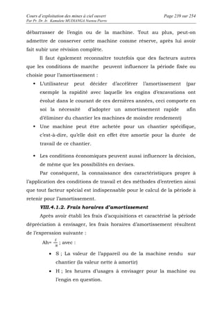 Cours d’exploitation des mines à ciel ouvert Page 239 sur 254 
Par Pr. Dr. Ir. Kamulete MUDIANGA Nsensu Pierre 
débarrasser de l’engin ou de la machine. Tout au plus, peut-on 
admettre de conserver cette machine comme réserve, après lui avoir 
fait subir une révision complète. 
Il faut également reconnaître toutefois que des facteurs autres 
que les conditions de marche peuvent influencer la période fixée ou 
choisie pour l’amortissement : 
 L’utilisateur peut décider d’accélérer l’amortissement (par 
exemple la rapidité avec laquelle les engins d’excavations ont 
évolué dans le courant de ces dernières années, ceci comporte en 
soi la nécessité d’adopter un amortissement rapide afin 
d’éliminer du chantier les machines de moindre rendement) 
 Une machine peut être achetée pour un chantier spécifique, 
c’est-à-dire, qu’elle doit en effet être amortie pour la durée de 
travail de ce chantier. 
 Les conditions économiques peuvent aussi influencer la décision, 
de même que les possibilités en devises. 
Par conséquent, la connaissance des caractéristiques propre à 
l’application des conditions de travail et des méthodes d’entretien ainsi 
que tout facteur spécial est indispensable pour le calcul de la période à 
retenir pour l’amortissement. 
VIII.4.1.2. Frais horaires d’amortissement 
Après avoir établi les frais d’acquisitions et caractérisé la période 
dépréciation à envisager, les frais horaires d’amortissement résultent 
de l’expression suivante : 
Ah= ; avec : 
· S ; La valeur de l’appareil ou de la machine rendu sur 
chantier (la valeur nette à amortir) 
· H ; les heures d’usages à envisager pour la machine ou 
l’engin en question. 
 