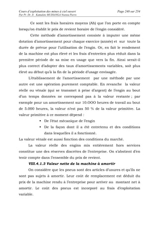 Cours d’exploitation des mines à ciel ouvert Page 240 sur 254 
Par Pr. Dr. Ir. Kamulete MUDIANGA Nsensu Pierre 
Ce sont les frais horaires moyens (Ah) que l’on porte en compte 
lorsqu’on établit le prix de revient horaire de l’engin considéré. 
Cette méthode d’amortissement consiste à imputer une même 
dotation d’amortissement pour chaque exercice (année) et sur toute la 
durée de prévue pour l’utilisation de l’engin. Or, en fait le rendement 
de la machine est plus élevé et les frais d’entretien plus réduit dans la 
première période de sa mise en usage que vers la fin. Ainsi serait-il 
plus correct d’adopter des taux d’amortissements variables, soit plus 
élevé au début qu’à la fin de la période d’usage envisagée. 
L’établissement de l’amortissement par une méthode par une 
autre est une opération purement comptable. En revanche la valeur 
réelle ou vénale (qui se transmet à prise d’argent) de l’engin au bout 
d’un temps données ne correspond pas à la valeur restante ; par 
exemple pour un amortissement sur 10.OOO heures de travail au bout 
de 5.000 heures, la valeur n’est pas 50 % de la valeur primitive. La 
valeur primitive à ce moment dépend : 
 De l’état mécanique de l’engin 
 De la façon dont il a été entretenu et des conditions 
dans lesquelles il a fonctionné. 
La valeur vénale est aussi fonction des conditions du marché. 
La valeur réelle des engins mis entièrement hors services 
constitue une des réserves discrètes de l’entreprise. On s’abstient d’en 
tenir compte dans l’ensemble du prix de revient. 
VIII.4.1.3 Valeur nette de la machine à amortir 
On considère que les pneus sont des articles d’usures et qu’ils ne 
sont pas sujets à amortir. Leur coût de remplacement est déduit du 
prix de la machine rendu à l’entreprise pour arriver au montant net à 
amortir. Le coût des pneus est incorporé au frais d’exploitation 
variable. 
 