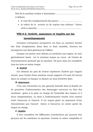 Cours d’exploitation des mines à ciel ouvert Page 241 sur 254 
Par Pr. Dr. Ir. Kamulete MUDIANGA Nsensu Pierre 
Prix de la machine rendue à destination : …………………………….. 
A déduire 
· le coût des remplacements des pneus : ………………………….. 
· la valeur de la revente ou de reprise (cas échéant : Valeur 
nette à amortir) : ……………………………………………………… 
VIII.4.2. Intérêt, assurance et impôts sur les 
investissements 
Certaines entreprises incorporent ces frais au montant horaire 
des frais d’exploitation (frais fixes et frais variable), d’autres les 
incorporent aux frais généraux de l’affaire. 
Lorsque ces postes sont alloués ou attribués aux engins, ils sont 
généralement basés sur le montant moyen au cours de l’année de 
l’investissement présenté par la machine. On peut alors les considérer 
tous les trois en même temps. 
A. Intérêt 
Cet élément du prix de revient représente l’intérêt que l’argent 
investi pour l’achat d’une machine aurait rapporté s’il avait été investi 
dans un compte en banque en faisant un taux d’intérêts fixes. 
B. Assurance 
C’est une convention ou une garantie formelle dont la finalité est 
de permettre l’indemnisation des dommages survenus ou bien des 
machines grâce à la prise en charge de l’ensemble des risques et à 
leurs compensations. Le droit à l’indemnisation résulte d’un contrat 
entre l’assureur et l’assuré. Il est acquis grâce au payement d’une 
rémunération que l’assuré donne à l’assureur en contre partie du 
risque en charge. 
C .Impôts 
Il faut considérer les différentes contributions qui peuvent être 
perçues sur les machines en question. Comme la valeur comptable et 
 